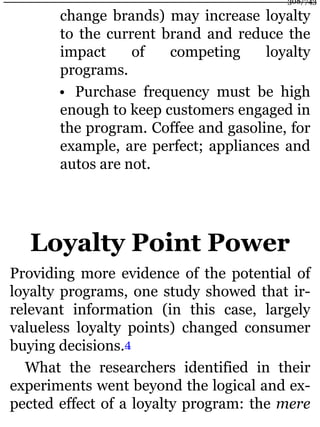 change brands) may increase loyalty
to the current brand and reduce the
impact of competing loyalty
programs.
• Purchase frequency must be high
enough to keep customers engaged in
the program. Coffee and gasoline, for
example, are perfect; appliances and
autos are not.
Loyalty Point Power
Providing more evidence of the potential of
loyalty programs, one study showed that ir-
relevant information (in this case, largely
valueless loyalty points) changed consumer
buying decisions.4
What the researchers identified in their
experiments went beyond the logical and ex-
pected effect of a loyalty program: the mere
308/743
 