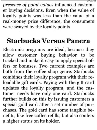presence of point values influenced custom-
er buying decisions. Even when the value of
loyalty points was less than the value of a
real-money price difference, the consumers
were swayed by the loyalty points.
Starbucks Versus Panera
Electronic programs are ideal, because they
allow customer buying behavior to be
tracked and make it easy to apply special of-
fers or bonuses. Two current examples are
both from the coffee shop genre. Starbucks
combines their loyalty program with their re-
loadable gift cards. Paying with the gift card
updates the loyalty program, and the cus-
tomer needs have only one card. Starbucks
further builds on this by issuing customers a
special gold card after a set number of pur-
chases. The gold card has some tangible be-
nefits, like free coffee refills, but also confers
a higher status on its holder.
309/743
 