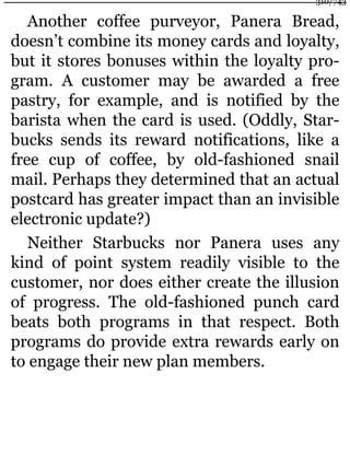 Another coffee purveyor, Panera Bread,
doesn’t combine its money cards and loyalty,
but it stores bonuses within the loyalty pro-
gram. A customer may be awarded a free
pastry, for example, and is notified by the
barista when the card is used. (Oddly, Star-
bucks sends its reward notifications, like a
free cup of coffee, by old-fashioned snail
mail. Perhaps they determined that an actual
postcard has greater impact than an invisible
electronic update?)
Neither Starbucks nor Panera uses any
kind of point system readily visible to the
customer, nor does either create the illusion
of progress. The old-fashioned punch card
beats both programs in that respect. Both
programs do provide extra rewards early on
to engage their new plan members.
310/743
 