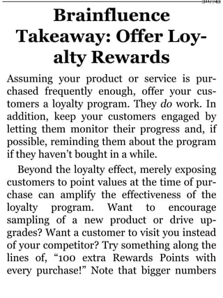 Brainfluence
Takeaway: Offer Loy-
alty Rewards
Assuming your product or service is pur-
chased frequently enough, offer your cus-
tomers a loyalty program. They do work. In
addition, keep your customers engaged by
letting them monitor their progress and, if
possible, reminding them about the program
if they haven’t bought in a while.
Beyond the loyalty effect, merely exposing
customers to point values at the time of pur-
chase can amplify the effectiveness of the
loyalty program. Want to encourage
sampling of a new product or drive up-
grades? Want a customer to visit you instead
of your competitor? Try something along the
lines of, “100 extra Rewards Points with
every purchase!” Note that bigger numbers
311/743
 