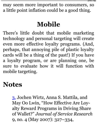 may seem more important to consumers, so
a little point inflation could be a good thing.
Mobile
There’s little doubt that mobile marketing
technology and personal targeting will create
even more effective loyalty programs. (And,
perhaps, that annoying pile of plastic loyalty
cards will be a thing of the past!) If you have
a loyalty program, or are planning one, be
sure to evaluate how it will function with
mobile targeting.
Notes
3. Jochen Wirtz, Anna S. Mattila, and
May Oo Lwin, “How Effective Are Loy-
alty Reward Programs in Driving Share
of Wallet?” Journal of Service Research
9, no. 4 (May 2007): 327–334,
312/743
 