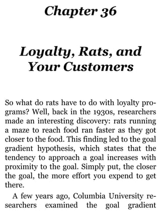 Chapter 36
Loyalty, Rats, and
Your Customers
So what do rats have to do with loyalty pro-
grams? Well, back in the 1930s, researchers
made an interesting discovery: rats running
a maze to reach food ran faster as they got
closer to the food. This finding led to the goal
gradient hypothesis, which states that the
tendency to approach a goal increases with
proximity to the goal. Simply put, the closer
the goal, the more effort you expend to get
there.
A few years ago, Columbia University re-
searchers examined the goal gradient
 
