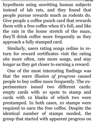 hypothesis using unwitting human subjects
instead of lab rats, and they found that
people pursue rewards much as rodents do.
Give people a coffee punch card that rewards
them with a free coffee when it’s full, and like
the rats in the home stretch of the maze,
they’ll drink coffee more frequently as they
approach a fully stamped card.
Similarly, users rating songs online in re-
turn for reward certificates visit the rating
site more often, rate more songs, and stay
longer as they get closer to earning a reward.
One of the most interesting findings was
that the mere illusion of progress caused
people to buy coffee more frequently. The ex-
perimenters issued two different cards:
empty cards with 10 spots to stamp and
cards with 12 blanks of which two were
prestamped. In both cases, 10 stamps were
required to earn the free coffee. Despite the
identical number of stamps needed, the
group that started with apparent progress on
315/743
 