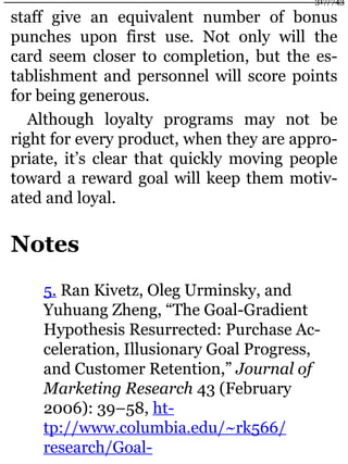 staff give an equivalent number of bonus
punches upon first use. Not only will the
card seem closer to completion, but the es-
tablishment and personnel will score points
for being generous.
Although loyalty programs may not be
right for every product, when they are appro-
priate, it’s clear that quickly moving people
toward a reward goal will keep them motiv-
ated and loyal.
Notes
5. Ran Kivetz, Oleg Urminsky, and
Yuhuang Zheng, “The Goal-Gradient
Hypothesis Resurrected: Purchase Ac-
celeration, Illusionary Goal Progress,
and Customer Retention,” Journal of
Marketing Research 43 (February
2006): 39–58, ht-
tp://www.columbia.edu/~rk566/
research/Goal-
317/743
 