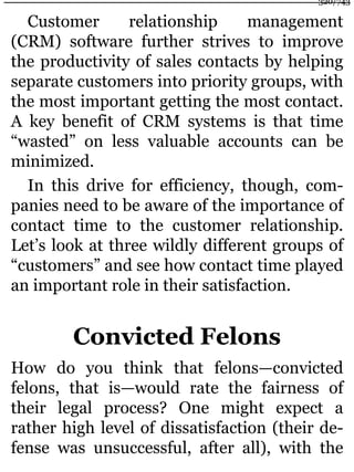 Customer relationship management
(CRM) software further strives to improve
the productivity of sales contacts by helping
separate customers into priority groups, with
the most important getting the most contact.
A key benefit of CRM systems is that time
“wasted” on less valuable accounts can be
minimized.
In this drive for efficiency, though, com-
panies need to be aware of the importance of
contact time to the customer relationship.
Let’s look at three wildly different groups of
“customers” and see how contact time played
an important role in their satisfaction.
Convicted Felons
How do you think that felons—convicted
felons, that is—would rate the fairness of
their legal process? One might expect a
rather high level of dissatisfaction (their de-
fense was unsuccessful, after all), with the
320/743
 