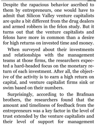 Despite the rapacious behavior ascribed to
them by entrepreneurs, one would have to
admit that Silicon Valley venture capitalists
are quite a bit different from the drug dealers
and armed robbers in the felon study. But it
turns out that the venture capitalists and
felons have more in common than a desire
for high returns on invested time and money.
When surveyed about their investments
and relationships with the management
teams at those firms, the researchers expec-
ted a hard-headed focus on the monetary re-
turn of each investment. After all, the object-
ive of the activity is to earn a high return on
capital, and venture capitalist firms sink or
swim based on their numbers.
Surprisingly, according to the Brafman
brothers, the researchers found that the
amount and timeliness of feedback from the
entrepreneurs was a key factor in the level of
trust extended by the venture capitalists and
their level of support for management
322/743
 