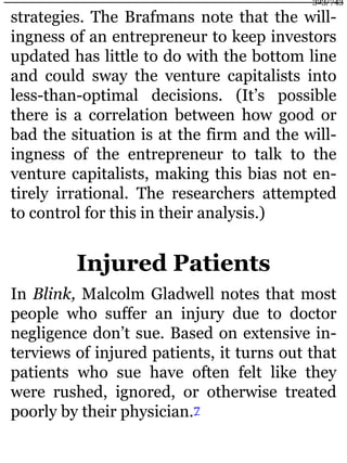 strategies. The Brafmans note that the will-
ingness of an entrepreneur to keep investors
updated has little to do with the bottom line
and could sway the venture capitalists into
less-than-optimal decisions. (It’s possible
there is a correlation between how good or
bad the situation is at the firm and the will-
ingness of the entrepreneur to talk to the
venture capitalists, making this bias not en-
tirely irrational. The researchers attempted
to control for this in their analysis.)
Injured Patients
In Blink, Malcolm Gladwell notes that most
people who suffer an injury due to doctor
negligence don’t sue. Based on extensive in-
terviews of injured patients, it turns out that
patients who sue have often felt like they
were rushed, ignored, or otherwise treated
poorly by their physician.7
323/743
 