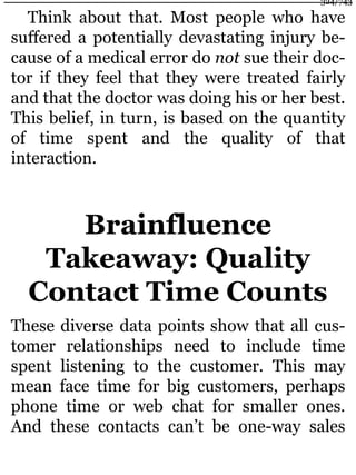 Think about that. Most people who have
suffered a potentially devastating injury be-
cause of a medical error do not sue their doc-
tor if they feel that they were treated fairly
and that the doctor was doing his or her best.
This belief, in turn, is based on the quantity
of time spent and the quality of that
interaction.
Brainfluence
Takeaway: Quality
Contact Time Counts
These diverse data points show that all cus-
tomer relationships need to include time
spent listening to the customer. This may
mean face time for big customers, perhaps
phone time or web chat for smaller ones.
And these contacts can’t be one-way sales
324/743
 