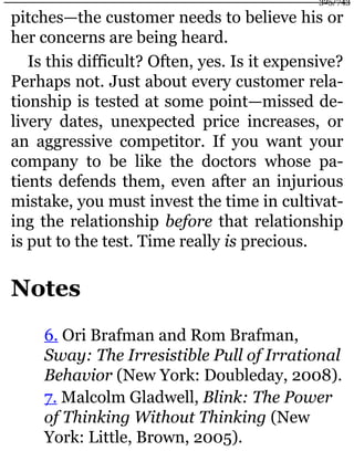 pitches—the customer needs to believe his or
her concerns are being heard.
Is this difficult? Often, yes. Is it expensive?
Perhaps not. Just about every customer rela-
tionship is tested at some point—missed de-
livery dates, unexpected price increases, or
an aggressive competitor. If you want your
company to be like the doctors whose pa-
tients defends them, even after an injurious
mistake, you must invest the time in cultivat-
ing the relationship before that relationship
is put to the test. Time really is precious.
Notes
6. Ori Brafman and Rom Brafman,
Sway: The Irresistible Pull of Irrational
Behavior (New York: Doubleday, 2008).
7. Malcolm Gladwell, Blink: The Power
of Thinking Without Thinking (New
York: Little, Brown, 2005).
325/743
 
