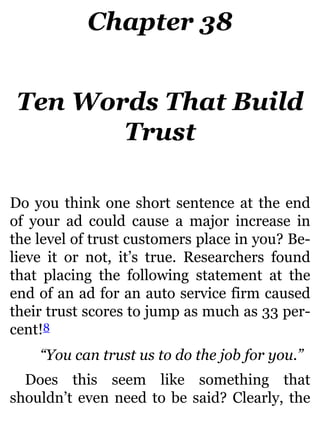 Chapter 38
Ten Words That Build
Trust
Do you think one short sentence at the end
of your ad could cause a major increase in
the level of trust customers place in you? Be-
lieve it or not, it’s true. Researchers found
that placing the following statement at the
end of an ad for an auto service firm caused
their trust scores to jump as much as 33 per-
cent!8
“You can trust us to do the job for you.”
Does this seem like something that
shouldn’t even need to be said? Clearly, the
 
