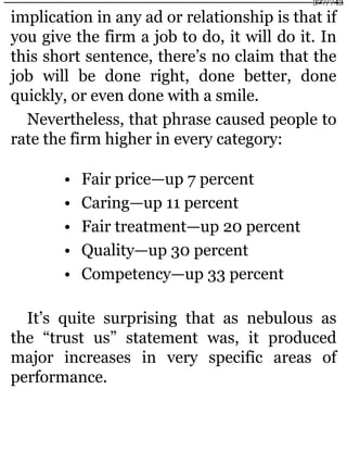 implication in any ad or relationship is that if
you give the firm a job to do, it will do it. In
this short sentence, there’s no claim that the
job will be done right, done better, done
quickly, or even done with a smile.
Nevertheless, that phrase caused people to
rate the firm higher in every category:
• Fair price—up 7 percent
• Caring—up 11 percent
• Fair treatment—up 20 percent
• Quality—up 30 percent
• Competency—up 33 percent
It’s quite surprising that as nebulous as
the “trust us” statement was, it produced
major increases in very specific areas of
performance.
327/743
 