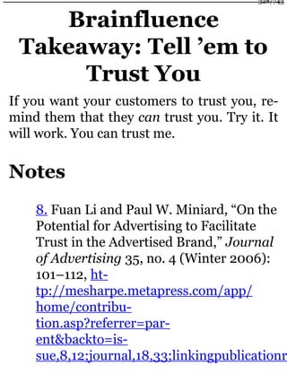 Brainfluence
Takeaway: Tell ’em to
Trust You
If you want your customers to trust you, re-
mind them that they can trust you. Try it. It
will work. You can trust me.
Notes
8. Fuan Li and Paul W. Miniard, “On the
Potential for Advertising to Facilitate
Trust in the Advertised Brand,” Journal
of Advertising 35, no. 4 (Winter 2006):
101–112, ht-
tp://mesharpe.metapress.com/app/
home/contribu-
tion.asp?referrer=par-
ent&backto=is-
sue,8,12;journal,18,33;linkingpublicationr
328/743
 