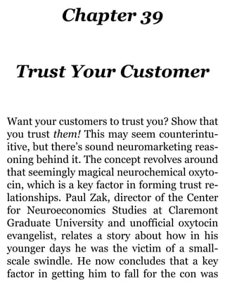 Chapter 39
Trust Your Customer
Want your customers to trust you? Show that
you trust them! This may seem counterintu-
itive, but there’s sound neuromarketing reas-
oning behind it. The concept revolves around
that seemingly magical neurochemical oxyto-
cin, which is a key factor in forming trust re-
lationships. Paul Zak, director of the Center
for Neuroeconomics Studies at Claremont
Graduate University and unofficial oxytocin
evangelist, relates a story about how in his
younger days he was the victim of a small-
scale swindle. He now concludes that a key
factor in getting him to fall for the con was
 