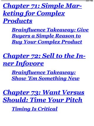 Chapter 71: Simple Mar-
keting for Complex
Products
Brainfluence Takeaway: Give
Buyers a Simple Reason to
Buy Your Complex Product
Chapter 72: Sell to the In-
ner Infovore
Brainfluence Takeaway:
Show ’Em Something New
Chapter 73: Want Versus
Should: Time Your Pitch
Timing Is Critical
33/743
 