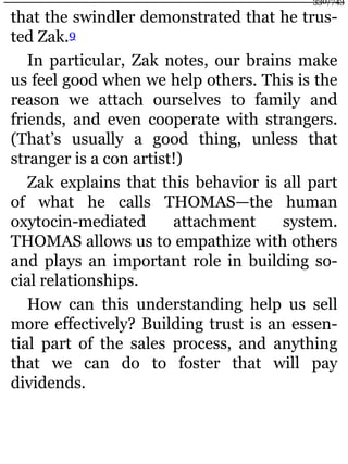 that the swindler demonstrated that he trus-
ted Zak.9
In particular, Zak notes, our brains make
us feel good when we help others. This is the
reason we attach ourselves to family and
friends, and even cooperate with strangers.
(That’s usually a good thing, unless that
stranger is a con artist!)
Zak explains that this behavior is all part
of what he calls THOMAS—the human
oxytocin-mediated attachment system.
THOMAS allows us to empathize with others
and plays an important role in building so-
cial relationships.
How can this understanding help us sell
more effectively? Building trust is an essen-
tial part of the sales process, and anything
that we can do to foster that will pay
dividends.
330/743
 