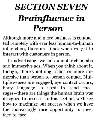 SECTION SEVEN
Brainfluence in
Person
Although more and more business is conduc-
ted remotely with ever less human-to-human
interaction, there are times when we get to
interact with customers in person.
In advertising, we talk about rich media
and immersive ads. When you think about it,
though, there’s nothing richer or more im-
mersive than person-to-person contact. Mul-
tiple senses are engaged, eye contact occurs,
body language is used to send mes-
sages—these are things the human brain was
designed to process. In this section, we’ll see
how to maximize our success when we have
the increasingly rare opportunity to meet
face-to-face.
 