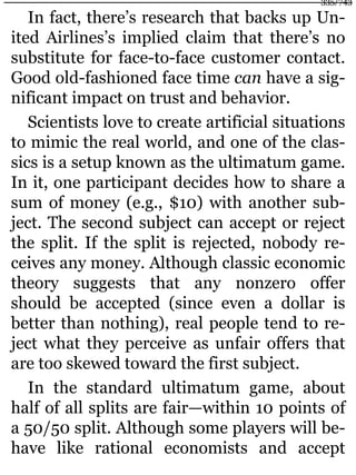 In fact, there’s research that backs up Un-
ited Airlines’s implied claim that there’s no
substitute for face-to-face customer contact.
Good old-fashioned face time can have a sig-
nificant impact on trust and behavior.
Scientists love to create artificial situations
to mimic the real world, and one of the clas-
sics is a setup known as the ultimatum game.
In it, one participant decides how to share a
sum of money (e.g., $10) with another sub-
ject. The second subject can accept or reject
the split. If the split is rejected, nobody re-
ceives any money. Although classic economic
theory suggests that any nonzero offer
should be accepted (since even a dollar is
better than nothing), real people tend to re-
ject what they perceive as unfair offers that
are too skewed toward the first subject.
In the standard ultimatum game, about
half of all splits are fair—within 10 points of
a 50/50 split. Although some players will be-
have like rational economists and accept
335/743
 
