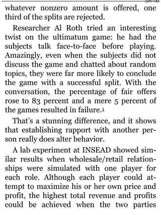 whatever nonzero amount is offered, one
third of the splits are rejected.
Researcher Al Roth tried an interesting
twist on the ultimatum game: he had the
subjects talk face-to-face before playing.
Amazingly, even when the subjects did not
discuss the game and chatted about random
topics, they were far more likely to conclude
the game with a successful split. With the
conversation, the percentage of fair offers
rose to 83 percent and a mere 5 percent of
the games resulted in failure.1
That’s a stunning difference, and it shows
that establishing rapport with another per-
son really does alter behavior.
A lab experiment at INSEAD showed sim-
ilar results when wholesale/retail relation-
ships were simulated with one player for
each role. Although each player could at-
tempt to maximize his or her own price and
profit, the highest total revenue and profits
could be achieved when the two parties
336/743
 