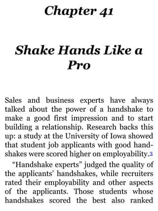 Chapter 41
Shake Hands Like a
Pro
Sales and business experts have always
talked about the power of a handshake to
make a good first impression and to start
building a relationship. Research backs this
up: a study at the University of Iowa showed
that student job applicants with good hand-
shakes were scored higher on employability.3
“Handshake experts” judged the quality of
the applicants’ handshakes, while recruiters
rated their employability and other aspects
of the applicants. Those students whose
handshakes scored the best also ranked
 