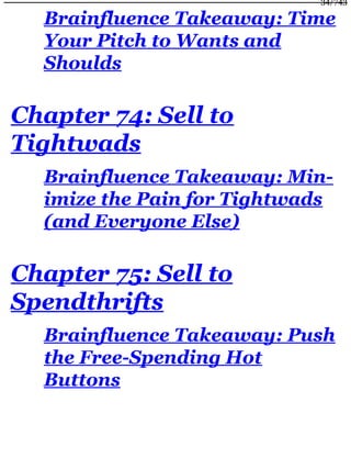 Brainfluence Takeaway: Time
Your Pitch to Wants and
Shoulds
Chapter 74: Sell to
Tightwads
Brainfluence Takeaway: Min-
imize the Pain for Tightwads
(and Everyone Else)
Chapter 75: Sell to
Spendthrifts
Brainfluence Takeaway: Push
the Free-Spending Hot
Buttons
34/743
 