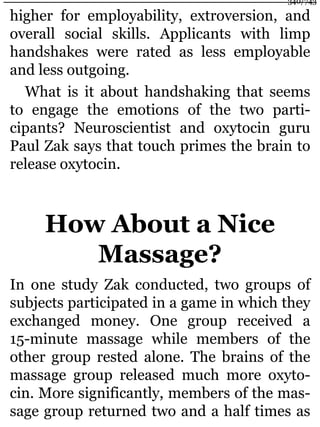 higher for employability, extroversion, and
overall social skills. Applicants with limp
handshakes were rated as less employable
and less outgoing.
What is it about handshaking that seems
to engage the emotions of the two parti-
cipants? Neuroscientist and oxytocin guru
Paul Zak says that touch primes the brain to
release oxytocin.
How About a Nice
Massage?
In one study Zak conducted, two groups of
subjects participated in a game in which they
exchanged money. One group received a
15-minute massage while members of the
other group rested alone. The brains of the
massage group released much more oxyto-
cin. More significantly, members of the mas-
sage group returned two and a half times as
340/743
 