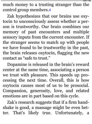 much money to a trusting stranger than the
control group members.4
Zak hypothesizes that our brains use oxy-
tocin to unconsciously assess whether a per-
son is trustworthy. Our brain combines our
memory of past encounters and multiple
sensory inputs from the current encounter. If
the stranger seems to match up with people
we have found to be trustworthy in the past,
the brain releases oxytocin, flagging the new
contact as “safe to trust.”
Dopamine is released in the brain’s reward
center at the same time, associating a person
we trust with pleasure. This speeds up pro-
cessing the next time. Overall, this is how
oxytocin causes most of us to be prosocial.
Compassion, generosity, love, and related
emotions are in part based on this cycle.
Zak’s research suggests that if a firm hand-
shake is good, a massage might be even bet-
ter. That’s likely true. Unfortunately, a
341/743
 