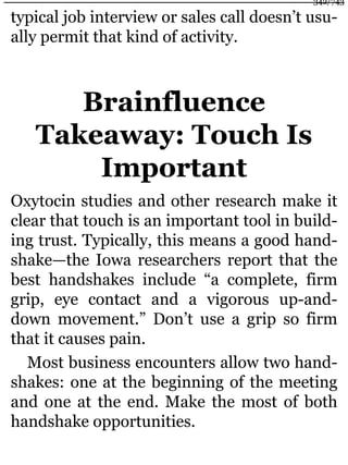 typical job interview or sales call doesn’t usu-
ally permit that kind of activity.
Brainfluence
Takeaway: Touch Is
Important
Oxytocin studies and other research make it
clear that touch is an important tool in build-
ing trust. Typically, this means a good hand-
shake—the Iowa researchers report that the
best handshakes include “a complete, firm
grip, eye contact and a vigorous up-and-
down movement.” Don’t use a grip so firm
that it causes pain.
Most business encounters allow two hand-
shakes: one at the beginning of the meeting
and one at the end. Make the most of both
handshake opportunities.
342/743
 