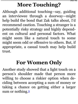 More Touching?
Although additional touching—say, guiding
an interviewee through a doorway—might
help build the bond that Zak talks about, I’d
recommend caution. Touching a stranger is a
potentially risky strategy and highly depend-
ent on cultural and personal factors. What
might seem like a natural touch to some
might seem odd or offensive to others. But, if
appropriate, a casual touch may help build
trust.
For Women Only
Another study showed that a light touch on a
person’s shoulder made that person more
willing to choose a riskier option when de-
ciding between accepting a sum of money or
taking a chance on getting either a larger
sum or nothing.5
343/743
 