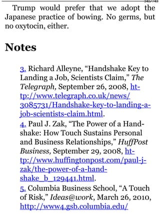 Trump would prefer that we adopt the
Japanese practice of bowing. No germs, but
no oxytocin, either.
Notes
3. Richard Alleyne, “Handshake Key to
Landing a Job, Scientists Claim,” The
Telegraph, September 26, 2008, ht-
tp://www.telegraph.co.uk/news/
3085731/Handshake-key-to-landing-a-
job-scientists-claim.html.
4. Paul J. Zak, “The Power of a Hand-
shake: How Touch Sustains Personal
and Business Relationships,” HuffPost
Business, September 29, 2008, ht-
tp://www.huffingtonpost.com/paul-j-
zak/the-power-of-a-hand-
shake_b_129441.html.
5. Columbia Business School, “A Touch
of Risk,” Ideas@work, March 26, 2010,
http://www4.gsb.columbia.edu/
345/743
 