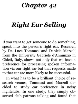 Chapter 42
Right Ear Selling
If you want to get someone to do something,
speak into the person’s right ear. Research
by Dr. Luca Tommasi and Daniele Marzoli
from the University Gabriele d’Annunzio in
Chieti, Italy, shows not only that we have a
preference for processing spoken informa-
tion via our right ear but that requests made
to that ear are more likely to be successful.
In what has to be a brilliant choice of re-
search venues, Tommasi and Marzoli de-
cided to study ear preference in noisy
nightclubs. In one study, they simply ob-
served club patrons talking and found that
 