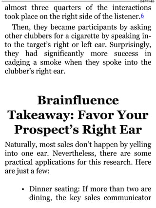 almost three quarters of the interactions
took place on the right side of the listener.6
Then, they became participants by asking
other clubbers for a cigarette by speaking in-
to the target’s right or left ear. Surprisingly,
they had significantly more success in
cadging a smoke when they spoke into the
clubber’s right ear.
Brainfluence
Takeaway: Favor Your
Prospect’s Right Ear
Naturally, most sales don’t happen by yelling
into one ear. Nevertheless, there are some
practical applications for this research. Here
are just a few:
• Dinner seating: If more than two are
dining, the key sales communicator
348/743
 