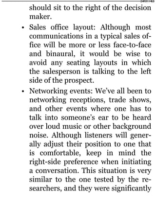 should sit to the right of the decision
maker.
• Sales office layout: Although most
communications in a typical sales of-
fice will be more or less face-to-face
and binaural, it would be wise to
avoid any seating layouts in which
the salesperson is talking to the left
side of the prospect.
• Networking events: We’ve all been to
networking receptions, trade shows,
and other events where one has to
talk into someone’s ear to be heard
over loud music or other background
noise. Although listeners will gener-
ally adjust their position to one that
is comfortable, keep in mind the
right-side preference when initiating
a conversation. This situation is very
similar to the one tested by the re-
searchers, and they were significantly
349/743
 