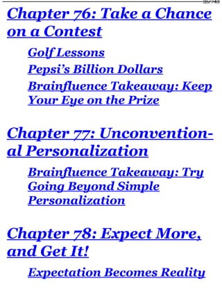 Chapter 76: Take a Chance
on a Contest
Golf Lessons
Pepsi’s Billion Dollars
Brainfluence Takeaway: Keep
Your Eye on the Prize
Chapter 77: Unconvention-
al Personalization
Brainfluence Takeaway: Try
Going Beyond Simple
Personalization
Chapter 78: Expect More,
and Get It!
Expectation Becomes Reality
35/743
 