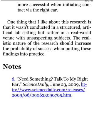 more successful when initiating con-
tact via the right ear.
One thing that I like about this research is
that it wasn’t conducted in a structured, arti-
ficial lab setting but rather in a real-world
venue with unsuspecting subjects. The real-
istic nature of the research should increase
the probability of success when putting these
findings into practice.
Notes
6. “Need Something? Talk To My Right
Ear,” ScienceDaily, June 23, 2009, ht-
tp://www.sciencedaily.com/releases/
2009/06/090623090705.htm.
350/743
 