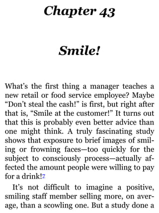 Chapter 43
Smile!
What’s the first thing a manager teaches a
new retail or food service employee? Maybe
“Don’t steal the cash!” is first, but right after
that is, “Smile at the customer!” It turns out
that this is probably even better advice than
one might think. A truly fascinating study
shows that exposure to brief images of smil-
ing or frowning faces—too quickly for the
subject to consciously process—actually af-
fected the amount people were willing to pay
for a drink!7
It’s not difficult to imagine a positive,
smiling staff member selling more, on aver-
age, than a scowling one. But a study done a
 