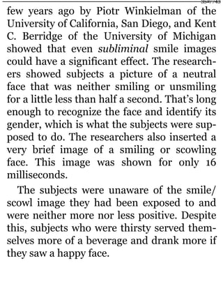 few years ago by Piotr Winkielman of the
University of California, San Diego, and Kent
C. Berridge of the University of Michigan
showed that even subliminal smile images
could have a significant effect. The research-
ers showed subjects a picture of a neutral
face that was neither smiling or unsmiling
for a little less than half a second. That’s long
enough to recognize the face and identify its
gender, which is what the subjects were sup-
posed to do. The researchers also inserted a
very brief image of a smiling or scowling
face. This image was shown for only 16
milliseconds.
The subjects were unaware of the smile/
scowl image they had been exposed to and
were neither more nor less positive. Despite
this, subjects who were thirsty served them-
selves more of a beverage and drank more if
they saw a happy face.
352/743
 