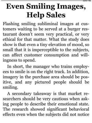Even Smiling Images,
Help Sales
Flashing smiling subliminal images at cus-
tomers waiting to be served at a burger res-
taurant doesn’t seem very practical, or very
ethical for that matter. What the study does
show is that even a tiny elevation of mood, so
small that it is imperceptible to the subjects,
can affect customer consumption and will-
ingness to spend.
In short, the manager who trains employ-
ees to smile is on the right track. In addition,
imagery in the purchase area should be pos-
itive, and any pictured people should be
smiling.
A secondary takeaway is that market re-
searchers should be very cautious when ask-
ing people to describe their emotional state.
The research showed significant behavioral
effects even when the subjects did not notice
354/743
 