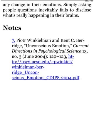 any change in their emotions. Simply asking
people questions inevitably fails to disclose
what’s really happening in their brains.
Notes
7. Piotr Winkielman and Kent C. Ber-
ridge, “Unconscious Emotion,” Current
Directions in Psychological Science 13,
no. 3 (June 2004): 120–123, ht-
tp://psy2.ucsd.edu/~pwinkiel/
winkielman-ber-
ridge_Uncon-
scious_Emotion_CDIPS-2004.pdf.
355/743
 