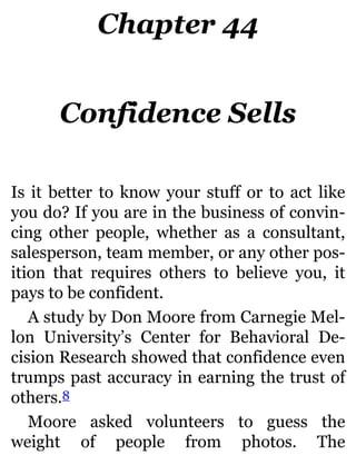 Chapter 44
Confidence Sells
Is it better to know your stuff or to act like
you do? If you are in the business of convin-
cing other people, whether as a consultant,
salesperson, team member, or any other pos-
ition that requires others to believe you, it
pays to be confident.
A study by Don Moore from Carnegie Mel-
lon University’s Center for Behavioral De-
cision Research showed that confidence even
trumps past accuracy in earning the trust of
others.8
Moore asked volunteers to guess the
weight of people from photos. The
 