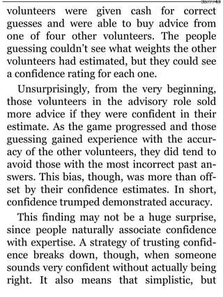 volunteers were given cash for correct
guesses and were able to buy advice from
one of four other volunteers. The people
guessing couldn’t see what weights the other
volunteers had estimated, but they could see
a confidence rating for each one.
Unsurprisingly, from the very beginning,
those volunteers in the advisory role sold
more advice if they were confident in their
estimate. As the game progressed and those
guessing gained experience with the accur-
acy of the other volunteers, they did tend to
avoid those with the most incorrect past an-
swers. This bias, though, was more than off-
set by their confidence estimates. In short,
confidence trumped demonstrated accuracy.
This finding may not be a huge surprise,
since people naturally associate confidence
with expertise. A strategy of trusting confid-
ence breaks down, though, when someone
sounds very confident without actually being
right. It also means that simplistic, but
357/743
 