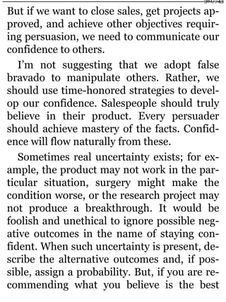 But if we want to close sales, get projects ap-
proved, and achieve other objectives requir-
ing persuasion, we need to communicate our
confidence to others.
I’m not suggesting that we adopt false
bravado to manipulate others. Rather, we
should use time-honored strategies to devel-
op our confidence. Salespeople should truly
believe in their product. Every persuader
should achieve mastery of the facts. Confid-
ence will flow naturally from these.
Sometimes real uncertainty exists; for ex-
ample, the product may not work in the par-
ticular situation, surgery might make the
condition worse, or the research project may
not produce a breakthrough. It would be
foolish and unethical to ignore possible neg-
ative outcomes in the name of staying con-
fident. When such uncertainty is present, de-
scribe the alternative outcomes and, if pos-
sible, assign a probability. But, if you are re-
commending what you believe is the best
361/743
 