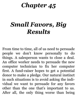 Chapter 45
Small Favors, Big
Results
From time to time, all of us need to persuade
people we don’t know personally to do
things. A salesperson wants to close a deal.
An office worker needs to persuade the new
computer technician to fix her computer
first. A fund-raiser hopes to get a potential
donor to make a pledge. Our natural instinct
in such situations is to avoid asking the indi-
vidual we want to persuade for any favors
other than the one that’s important to us.
After all, the only thing worse than being
 