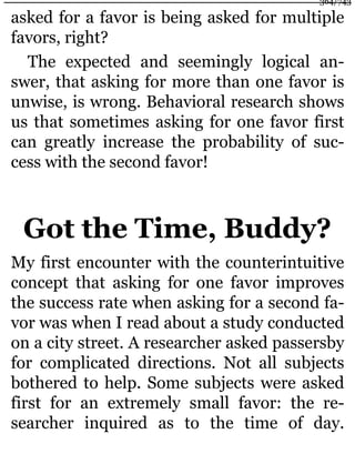 asked for a favor is being asked for multiple
favors, right?
The expected and seemingly logical an-
swer, that asking for more than one favor is
unwise, is wrong. Behavioral research shows
us that sometimes asking for one favor first
can greatly increase the probability of suc-
cess with the second favor!
Got the Time, Buddy?
My first encounter with the counterintuitive
concept that asking for one favor improves
the success rate when asking for a second fa-
vor was when I read about a study conducted
on a city street. A researcher asked passersby
for complicated directions. Not all subjects
bothered to help. Some subjects were asked
first for an extremely small favor: the re-
searcher inquired as to the time of day.
364/743
 
