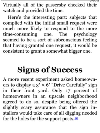 Virtually all of the passersby checked their
watch and provided the time.
Here’s the interesting part: subjects that
complied with the initial small request were
much more likely to respond to the more
time-consuming one. The psychology
seemed to be a sort of subconscious feeling
that having granted one request, it would be
consistent to grant a somewhat bigger one.
Signs of Success
A more recent experiment asked homeown-
ers to display a 3′ × 6′ “Drive Carefully” sign
in their front yard. Only 17 percent of
homeowners in an upscale neighborhood
agreed to do so, despite being offered the
slightly scary assurance that the sign in-
stallers would take care of all digging needed
for the holes for the support posts.10
365/743
 