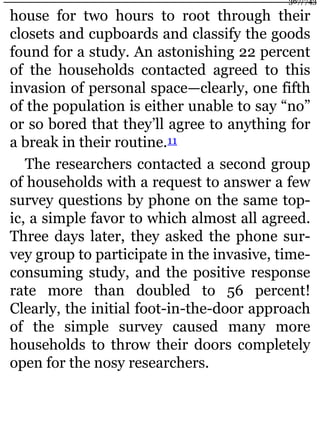 house for two hours to root through their
closets and cupboards and classify the goods
found for a study. An astonishing 22 percent
of the households contacted agreed to this
invasion of personal space—clearly, one fifth
of the population is either unable to say “no”
or so bored that they’ll agree to anything for
a break in their routine.11
The researchers contacted a second group
of households with a request to answer a few
survey questions by phone on the same top-
ic, a simple favor to which almost all agreed.
Three days later, they asked the phone sur-
vey group to participate in the invasive, time-
consuming study, and the positive response
rate more than doubled to 56 percent!
Clearly, the initial foot-in-the-door approach
of the simple survey caused many more
households to throw their doors completely
open for the nosy researchers.
367/743
 