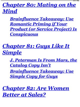 Chapter 80: Mating on the
Mind
Brainfluence Takeaway: Use
Romantic Priming if Your
Product (or Service Project) Is
Conspicuous
Chapter 81: Guys Like It
Simple
J. Peterman Is From Mars, the
Catalog Copy Isn’t
Brainfluence Takeaway: Use
Simple Copy for Guys
Chapter 82: Are Women
Better at Sales?
37/743
 