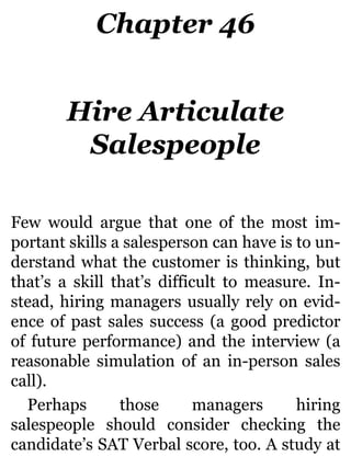 Chapter 46
Hire Articulate
Salespeople
Few would argue that one of the most im-
portant skills a salesperson can have is to un-
derstand what the customer is thinking, but
that’s a skill that’s difficult to measure. In-
stead, hiring managers usually rely on evid-
ence of past sales success (a good predictor
of future performance) and the interview (a
reasonable simulation of an in-person sales
call).
Perhaps those managers hiring
salespeople should consider checking the
candidate’s SAT Verbal score, too. A study at
 