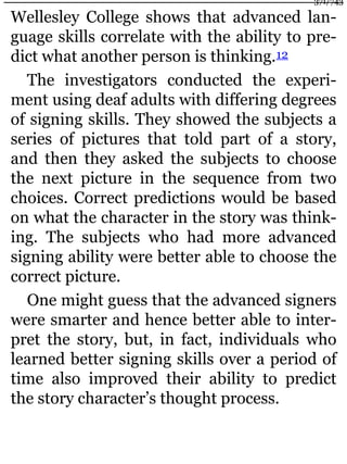 Wellesley College shows that advanced lan-
guage skills correlate with the ability to pre-
dict what another person is thinking.12
The investigators conducted the experi-
ment using deaf adults with differing degrees
of signing skills. They showed the subjects a
series of pictures that told part of a story,
and then they asked the subjects to choose
the next picture in the sequence from two
choices. Correct predictions would be based
on what the character in the story was think-
ing. The subjects who had more advanced
signing ability were better able to choose the
correct picture.
One might guess that the advanced signers
were smarter and hence better able to inter-
pret the story, but, in fact, individuals who
learned better signing skills over a period of
time also improved their ability to predict
the story character’s thought process.
371/743
 