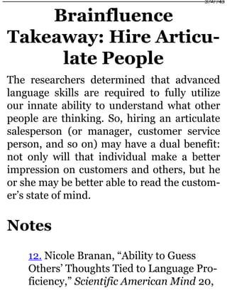 Brainfluence
Takeaway: Hire Articu-
late People
The researchers determined that advanced
language skills are required to fully utilize
our innate ability to understand what other
people are thinking. So, hiring an articulate
salesperson (or manager, customer service
person, and so on) may have a dual benefit:
not only will that individual make a better
impression on customers and others, but he
or she may be better able to read the custom-
er’s state of mind.
Notes
12. Nicole Branan, “Ability to Guess
Others’ Thoughts Tied to Language Pro-
ficiency,” Scientific American Mind 20,
372/743
 