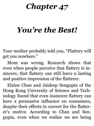 Chapter 47
You’re the Best!
Your mother probably told you, “Flattery will
get you nowhere.”
Mom was wrong. Research shows that
even when people perceive that flattery is in-
sincere, that flattery can still leave a lasting
and positive impression of the flatterer.
Elaine Chan and Jaideep Sengupta of the
Hong Kong University of Science and Tech-
nology found that even insincere flattery can
have a persuasive influence on consumers,
despite their efforts to correct for the flatter-
er’s motive. According to Chan and Sen-
gupta, even when we realize we are being
 